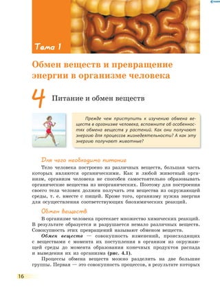 16
для чего необходимо питание
Тело человека построено из различных веществ, большая часть
которых являются органическими. Как и любой животный орга-
низм, организм человека не способен самостоятельно образовывать
органические вещества из неорганических. Поэтому для построения
своего тела человек должен получать эти вещества из окружающей
среды, т. е. вместе с пищей. Кроме того, организму нужна энергия
для осуществления соответствующих биохимических реакций.
Обмен веществ
В организме человека протекает множество химических реакций.
В результате образуется и разрушается немало различных веществ.
Cовокупность этих превращений называют обменом веществ.
Обмен веществ — совокупность изменений, происходящих
с веществами с момента их поступления в организм из окружаю-
щей среды до момента образования конечных продуктов распада
и выведения их из организма (рис. 4.1).
Процессы обмена веществ можно разделить на две большие
группы. Первая — это совокупность процессов, в результате которых
Прежде чем приступить к изучению обмена ве-
ществ в организме человека, вспомните об особеннос-
тях обмена веществ у растений. Как они получают
энергию для процессов жизнедеятельности? А как эту
энергию получают животные?
4 Питание и обмен веществ
Тема 1
Обмен веществ и превращение
энергии в организме человека
 