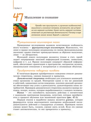 ТеМа 9
162
Функциональная асимметрия мозга
Проведенные исследования выявили качественную особенность
мозга человека — функциональную асимметрию. Выяснилось, что
левое и правое полушария неодинаковы по своему функциональному
значению: правое отвечает преимущественно за образное мышление,
левое — за абстрактное.
Функцией левого полушария являются чтение и счет, преоб-
ладает оперирование знаковой информацией (словами, символами,
цифрами и т. д.). Правое полушарие оперирует образной информа-
цией, обеспечивает ориентацию в пространстве, восприятие музыки,
эмоциональное отношение к воспринятым и осознанным объектам.
Приобретенное поведение человека
К типичным формам приобретенного поведения относят динами-
ческие стереотипы, умения (навыки) и привычки.
Динамический стереотип необходим для успешного взаимодей-
ствия организма со средой. Повторение одних и тех же движений
и действий, одинаковых актов поведения, похожих реакций организ-
ма обеспечивает ему успех в деятельности, удовлетворении своих по-
требностей. Примером динамического стереотипа являются манера по-
ходки, почерк, осанка, которые вырабатываются у каждого человека.
Навык — это способность выполнять действия в соответствии
с заданными критериями (например, качества), которая приобрета-
ется в процессе обучения или жизненной практики (рис. 47.1).
Первым этапом в выработке навыка является умение, которое
формируется путем многократного повторения необходимой после-
довательности действий в стандартных условиях. Примером такого
умения может быть, скажем, умение шить иглой. Если это умение
станет автоматическим, то оно превратится в привычку.
Прежде чем приступить к изучению особенностей
мышления и сознания человека, вспомните, как устрое-
на его нервная система. Какая часть нервной системы
отвечает за умственную деятельность? Почему в коре
головного мозга много борозд и извилин?
47Мышление и сознание
 
