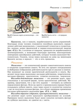 Мышление и сознание
163
Привычки, как и навыки, вырабатываются путем упражнений.
Благодаря этому человек становится способным выполнять опреде-
ленное действие рационально, с надлежащей точностью и скоростью,
без лишних затрат физической и нервно-психологической энергии
(рис. 47.2.). Но, в отличие от навыков, привычки не вырабатываются
целенаправленно, а возникают благодаря простому многократному
повторению однообразных действий, которые человек выполняет бес-
сознательно. Скажем, когда перед выходом из дома вы мимоходом
бросаете взгляд в зеркало — это и есть привычка.
Мышление
Мышление — это психический процесс самостоятельного поиска
и открытия существенно нового. То есть это процесс опосредования
и обобщения отображения действительности при ее анализе и синтезе.
Оно возникает на основе практической деятельности и опыта. Вы-
деляют такие виды мышления: наглядно-действенное, теоретическое,
наглядно-образное, практическое, словесно-логическое, творческое.
Наглядно-действенное мышление — это решение задач, пред-
ставленных в наглядной форме, путем практических действий. На-
пример, представим, что у вас есть задание — составить из кубиков
определенную фигуру. Если вы просто в произвольном порядке будете
складывать кубики вместе, пока через какое-то количество попыток
у вас не получится нужная фигура, это и будет примером применения
наглядно-действенного мышления (рис. 47.3, с. 164).
Наглядно-образное (образное, пространственное) мышление —
это решение задач путем идеального преобразования их условий.
Примером такого мышления будут ваши попытки составить фигуру
из  кубиков мысленно, не сдвигая их с места.
Рис. 47.1. Умение ездить на велосипеде — это
навык
Рис.47.2.Грызть ногти — это вредная
привычка
 