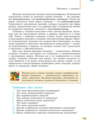 Мышление и сознание
165
Явления человеческой психики очень разнообразны. Психическая
деятельность может не достигать уровня сознания — так называе-
мое досознательное, или предсознательное, состояние. Также она
может опускаться ниже порога сознания — это подсознательное.
Совокупность психических явлений, которые находятся вне сферы
разума, неподотчетны ему и по крайней мере в конкретный момент
не поддаются контролю, относятся к бессознательному.
Сознание у человека выполняет очень важные функции. Благо-
даря ему мы накапливаем знания о природе, обществе и о самих
себе. Также с помощью сознания человек может прогнозировать
и моделировать будущее и создавать несуществующие формы. Имен-
но человеческому сознанию мы должны быть благодарны за появ-
ление кораблей и самолетов, автомобилей и компьютеров — вещей,
не существующих в природе, но которые человек смог представить
и воплотить в действительность.
Еще одна важная функция сознания — самоконтроль. Именно
сознание человека регулирует его поведение и взаимоотношения
с окружающим миром. Поэтому мы и не конфликтуем со всеми
подряд. Сознание помогает нам понять, что человек является ча-
стью общества и не может существовать без других людей. А для
нормального сосуществования необходимо уметь находить компро-
миссы и определять общие интересы.
Важную роль в жизни человека играют приобретенные
формы поведения — динамические стереотипы, на-
выки, привычки. Высшими формами умственной де-
ятельности человека являются мышление и сознание.
Проверьте свои знания
1. Что такое функциональная асимметрия?
2. Что такое динамический стереотип?
3. Как вырабатываются навыки?
4. Чем навыки отличаются от привычек?
5. Какие существуют виды мышления?
6. Что такое сознание?
7. Что такое подсознательное?
8*. Каковы особенности наглядно-действенного мышления?
9*. Каковы особенности словесно-логического мышления?
10*. Какие особенности присущи теоретическому мышлению?
 