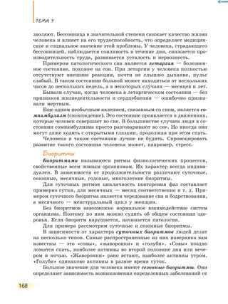 Тема 9
168
зволяют. Бессонница в значительной степени снижает качество жизни
человека и влияет на его трудоспособность, что определяет медицин-
ское и социальное значение этой проблемы. У человека, страдающего
бессонницей, наблюдается сонливость в течение дня, снижается про-
изводительность труда, развивается усталость и нервозность.
Примером патологического сна является летаргия — болезнен-
ное состояние, похожее на сон. При летаргии у человека полностью
отсутствуют внешние реакции, почти не слышно дыхание, пульс
слабый. В таком состоянии больной может находиться от нескольких
часов до нескольких недель, а в некоторых случаях — месяцев и лет.
Бывали случаи, когда человека в летаргическом состоянии — без
признаков жизнедеятельности и сердцебиения — ошибочно призна-
вали мертвым.
Еще одним необычным явлением, связанным со сном, является со-
мнамбулизм (снохождение). Это состояние проявляется в движениях,
которые человек совершает во сне. В большинстве случаев люди в со-
стоянии сомнамбулизма просто разговаривают во сне. Но иногда они
могут даже ходить с открытыми глазами, продолжая при этом спать.
Человека в таком состоянии лучше не будить. Спровоцировать
развитие такого состояния человека может, например, стресс.
Биоритмы
Биоритмами называются ритмы физиологических процессов,
свойственные всем живым организмам. Их характер всегда индиви-
дуален. В зависимости от продолжительности различают суточные,
сезонные, месячные, годовые, многолетние биоритмы.
Для суточных ритмов цикличность повторения фаз составляет
примерно сутки, для месячных — месяц соответственно и т. д. При-
мером суточного биоритма является чередование сна и бодрствования,
а месячного — менструальный цикл у женщин.
Без биоритмов невозможно нормальное взаимодействие систем
организма. Поэтому по ним можно судить об общем состоянии здо-
ровья. Если биоритм нарушается, начинается патология.
Для примера рассмотрим суточные и сезонные биоритмы.
В зависимости от характера суточных биоритмов людей делят
на несколько типов. Самые распространенные из них наверняка вам
известны — это «совы», «жаворонки» и «голуби». «Совы» поздно
ложатся спать, наиболее активны во второй половине дня или вече-
ром и ночью. «Жаворонки» рано встают, наиболее активны утром.
«Голуби» одинаково активны в разное время суток.
Большое значение для человека имеют сезонные биоритмы. Они
определяют зависимость возникновения определенных заболеваний от
 