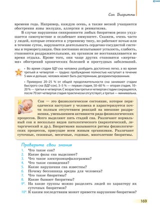 Сон. Биоритмы
169
времени года. Например, каждую осень, а также весной учащаются
обострения язвы желудка, аллергии и ревматизма.
В случае нарушения синхронности любых биоритмов резко ухуд-
шается самочувствие и ослабевает иммунитет. Скажем, очень часто
у людей, которые относятся к утреннему типу, но работают ночью или
в течение суток, нарушается деятельность сердечно-сосудистой систе-
мы и терморегуляция. Они постоянно испытывают усталость, слабость,
становятся раздражительными, их организм не восстанавливается во
время отдыха. Кроме того, они чаще других становятся «жертва-
ми» обострений хронических болезней и простудных заболеваний.
•  Во время стадии БДГ-сна человека разбудить достаточно легко, а во время 
третьей и четвертой — трудно: пробуждение полностью наступает в течение
5 мин и дольше, человек может быть растерянным, дезориентированным.
•  Примерно  20–25  %  от  общей  продолжительности  сна  занимают  стадии 
быстрого сна (БДГ-сон), 3–5 % — первая стадия, 50–60 % — вторая стадия, 10–
20 % — третья и четвертая. С возрастом третья и четвертая стадии сокращаются,
после 70 лет четвертая стадия практически отсутствует, а третья — минимальна.
Сон — это физиологическое состояние, которое пери-
одически наступает у человека и характеризуется поч-
ти полным отсутствием реакций на внешние раздра-
жения, уменьшением активности ряда физиологических
процессов. Всего выделяют пять стадий сна. Различают нормаль-
ный сон и несколько видов патологического (наркотический, ле-
таргический и др.). Биоритмами называются ритмы физиологиче-
ских процессов, присущие всем живым организмам. Различают
суточные, сезонные, месячные, годовые, многолетние биоритмы.
Проверьте свои знания
1. Что такое сон?
2. Какие фазы сна выделяют?
3. Что такое электроэнцефалограмма?
4. Что такое сновидения?
5. Какие нарушения сна известны?
6. Почему бессонница вредна для человека?
7. Что такое биоритмы?
8. Какие бывают биоритмы?
9*. На какие группы можно разделить людей по характеру их
суточных биоритмов?
10*. К каким последствиям может привести нарушение биоритмов?
 