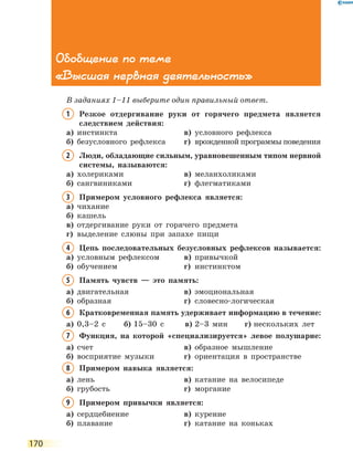 170
Обобщение по теме
«Высшая нервная деятельность»
В заданиях 1–11 выберите один правильный ответ.
1	Резкое отдергивание руки от горячего предмета является
следствием действия:
а)	 инстинкта	 в)	 условного рефлекса
б)	 безусловного рефлекса	 г)	 врожденной программы поведения
2	Люди, обладающие сильным, уравновешенным типом нервной
системы, называются:
а)	 холериками	 в)	 меланхоликами
б)	 сангвиниками	 г)	 флегматиками
3	Примером условного рефлекса является:
а)	 чихание
б)	 кашель
в)	 отдергивание руки от горячего предмета
г)	 выделение слюны при запахе пищи
4	Цепь последовательных безусловных рефлексов называется:
а)	 условным рефлексом	 в)	 привычкой
б)	 обучением	 г)	 инстинктом
5	Память чувств — это память:
а)	 двигательная	 в)	 эмоциональная
б)	 образная	 г)	 словесно-логическая
6	Кратковременная память удерживает информацию в течение:
а)	 0,3–2 с	 б)	15–30 с	 в)	2–3 мин	 г)	нескольких лет
7	Функция, на которой «специализируется» левое полушарие:
а)	 счет	 в)	 образное мышление	
б)	 восприятие музыки	 г)	 ориентация в пространстве
8	 Примером навыка является:
а)	 лень	 в)	 катание на велосипеде
б)	 грубость	 г)	 моргание
9	Примером привычки является:
а)	 сердцебиение	 в)	 курение
б)	 плавание	 г)	 катание на коньках
 