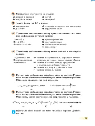 171
10	Сновидения отмечаются на стадии:
а)	 первой и третьей	 в)	 пятой
б)	 второй и пятой	 г)	 четвертой
11	Период биоритма 0,8 с имеет:
а)	 пищеварение	 в)	 голодная перистальтика кишечника
б)	 дыхание	 г)	 сердечный цикл
12	Установите соответствие между продолжительностью хране-
ния информации и типом памяти.
1)	 0,3–2 с
2)	 15–30 с
3)	 несколько лет
а)	 кратковременная
б)	 долговременная
в)	 словесно-логическая
г)	 сенсорная
13	Установите соответствие между типом памяти и его опреде-
лением.
1)	 двигательная
2)	 эмоциональная
3)	 образная
а)	 память на зрительные, слуховые, обоня-
тельные, вкусовые, осязательные образы
б)	 память на связи между предметами
и явлениями действительности
в)	 память на позу и движения тела
г)	 память эмоций, чувств
14	Рассмотрите изображение энцефалограмм на рисунке. Устано-
вите, какие стадии сна соответствуют этим энцефалограммам.
Объясните значение сна для человека.
15	Рассмотрите изображение энцефалограмм на рисунке. Устано-
вите, какие стадии сна соответствуют этим энцефалограммам.
Объясните, какие нарушения сна встречаются у человека.
Проверьте свои знания по теме «Высшая нервная деятель-
ность».
а) б)
а) б) в)
 