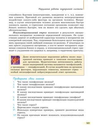 нарушения работы эндокринной системы
181
стихийного бедствия (землетрясение, наводнение и т. п.), измене-
ния климата. Причиной его развития является непосредственное
воздействие какого-либо фактора на организм человека. Напри-
мер, в случае землетрясения человек должен максимально быстро
покинуть здание, и стрессовое состояние организма позволяет ему
бежать намного быстрее, чем он может это сделать при обычных
обстоятельствах.
Психоэмоциональный стресс возникает в результате эмоцио-
нального восприятия человеком определенной ситуации. Он суще-
ственно зависит от особенностей характера человека и восприятия им
конкретной ситуации. Так, спортивные болельщики могут восприни-
мать проигрыш своей любимой команды по-разному. У некоторых из
них просто ухудшится настроение, а кто-то может воспринять пора-
жение слишком близко к сердцу, и психоэмоциональный стресс при-
ведет к ухудшению его здоровья и, например, к сердечному приступу.
Даже незначительные нарушения работы желез эндо-
кринной системы приводят к тяжелым последствиям
для организма. Недостаточная интенсивность работы
желез эндокринной системы называется гипофункцией,
а чрезмерная — гиперфункцией. В случае воздействия на организм
сильных факторов, нарушающих гомеостаз, возникает стресс —
особый неспецифичный нейрогуморальный ответ организма.
Проверьте свои знания
1. Что такое гипофункция железы?
2. Что такое гиперфункция железы?
3. К каким последствиям приводит гиперфункция щитовидной
железы?
4. К каким последствиям приводит гипофункция щитовидной
железы?
5. К каким последствиям приводит гипофункция гипофиза?
6. К каким последствиям приводит гипофункция поджелудочной
железы?
7. Что такое стресс?
8. Перечислите стадии стресса.
9*. Используя конкретные примеры, сравните различные виды
стресса.
10*. По каким причинам может возникать психоэмоциональный
стресс?
 