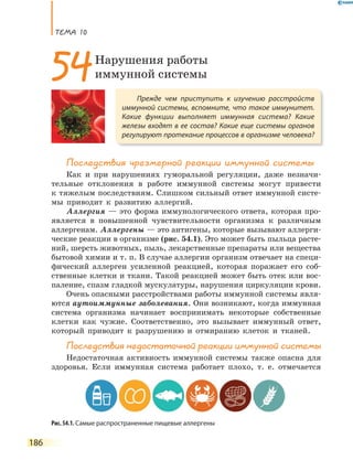 ТеМа 10
186
Последствия чрезмерной реакции иммунной системы
Как и при нарушениях гуморальной регуляции, даже незначи-
тельные отклонения в работе иммунной системы могут привести
к тяжелым последствиям. Слишком сильный ответ иммунной систе-
мы приводит к развитию аллергий.
Аллергия — это форма иммунологического ответа, которая про-
является в повышенной чувствительности организма к различным
аллергенам. Аллергены — это антигены, которые вызывают аллерги-
ческие реакции в организме (рис. 54.1). Это может быть пыльца расте-
ний, шерсть животных, пыль, лекарственные препараты или вещества
бытовой химии и т. п. В случае аллергии организм отвечает на специ-
фический аллерген усиленной реакцией, которая поражает его соб-
ственные клетки и ткани. Такой реакцией может быть отек или вос-
паление, спазм гладкой мускулатуры, нарушения циркуляции крови.
Очень опасными расстройствами работы иммунной системы явля-
ются аутоиммунные заболевания. Они возникают, когда иммунная
система организма начинает воспринимать некоторые собственные
клетки как чужие. Соответственно, это вызывает иммунный ответ,
который приводит к разрушению и отмиранию клеток и тканей.
Последствия недостаточной реакции иммунной системы
Недостаточная активность иммунной системы также опасна для
здоровья. Если иммунная система работает плохо, т. е. отмечается
Прежде чем приступить к изучению расстройств
иммунной системы, вспомните, что такое иммунитет.
Какие функции выполняет иммунная система? Какие
железы входят в ее состав? Какие еще системы органов
регулируют протекание процессов в организме человека?
54Нарушения работы
иммунной системы
Рис. 54.1. Самые распространенные пищевые аллергены
 