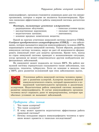 нарушения работы иммунной системы
187
иммунодефицит, организм становится уязвимым даже для тех микро-
организмов, которые в норме не являются болезнетворными. При-
чин снижения эффективности работы иммунной системы достаточно
много.
Факторы, вызывающие угнетение иммунитета:
• радиационное облучение; • тяжелые условия труда;
• наследственные нарушения; • сильные стрессы;
• недостаточное питание; • авитаминоз.
• влияние вредных химических веществ;
Одной из причин угнетения иммунной системы является СПИД.
Синдром приобретенного иммунодефицита (СПИД) — это заболе-
вание, которое вызывается вирусом иммунодефицита человека (ВИЧ),
поражающего клетки иммунной системы. Таким образом, разрушая
иммунную систему человека, вирус не дает ей возможности сформи-
ровать иммунный ответ для защиты организма. Кроме того, выход
из строя иммунной системы приводит к возникновению ситуации,
когда организм не может сопротивляться другим возбудителям ин-
фекционных заболеваний.
Но иммунитет может подавлять не только ВИЧ. На работе им-
мунной системы отрицательно сказываются такие заболевания, как
краснуха, гепатиты, туберкулез. Хотя их влияние и меньше, чем
у ВИЧ, риск развития осложнений при этих заболеваниях высок.
Усиленная работа иммунной системы человека приво-
дит к развитию аллергий. Аллергия является формой
иммунологического ответа, который проявляется в по-
вышенной чувствительности организма к различным
аллергенам. Недостаточная работа иммунной системы вызывает
развитие иммунодефицита. В случае иммунодефицита организм
человека могут поражать даже те микроорганизмы, которые при
обычных условиях не вызывают заболеваний.
Проверьте свои знания
1. Что такое аллергия?
2. Что такое аллерген?
3*. К чему может привести недостаточно эффективная работа
иммунной системы?
4*. Почему попадание вируса иммунодефицита человека в орга-
низм может привести к тяжелым последствиям?
 
