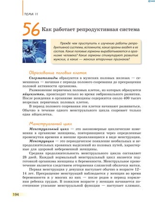 ТеМа 11
194
Образование половых клеток
Сперматозоиды образуются в мужских половых железах — се-
менниках — начиная с периода полового созревания до прекращения
половой активности организма.
Размножение первичных половых клеток, из которых образуются
яйцеклетки, происходит только во время эмбрионального развития.
После рождения в организме женщины содержится около 400 тысяч
незрелых первичных половых клеток.
В период полового созревания эти клетки начинают развиваться.
Обычно в течение одного менструального цикла созревает только
одна яйцеклетка.
Менструальный цикл
Менструальный цикл — это закономерные циклические изме-
нения в организме женщины, повторяющиеся через определенные
промежутки времени и внешне проявляющиеся в виде менструации.
Менструация — это периодическое появление необильных и не-
продолжительных кровяных выделений из половых путей, характер-
ные для здоровой небеременной женщины.
Средняя продолжительность менструального цикла составляет
28 дней. Каждый нормальный менструальный цикл является под-
готовкой организма женщины к беременности. Менструальное крово-
течение является следствием отторжения слизистой оболочки матки.
Первая менструация у девушки наступает обычно в возрасте 12–
14 лет. Прекращение менструаций наблюдается у женщин во время
беременности и у многих из них — после родов в период кормле-
ния ребенка грудью. В пожилом возрасте у женщин начинается по-
степенное угасание менструальной функции — наступает климакс.
Прежде чем приступить к изучению работы репро-
дуктивной системы, вспомните, какие органы входят в ее
состав. Какие половые гормоны вырабатываются в орга-
низме человека? Какие гормоны стимулируют развитие
мужских, а какие — женских вторичных признаков?
56Как работает репродуктивная система
 