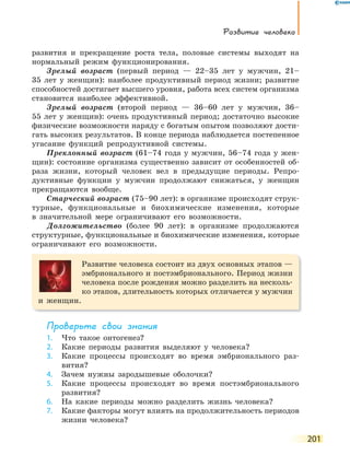 Развитие человека
201
развития и прекращение роста тела, половые системы выходят на
нормальный режим функционирования.
Зрелый возраст (первый период — 22–35 лет у мужчин, 21–
35 лет у женщин): наиболее продуктивный период жизни; развитие
способностей достигает высшего уровня, работа всех систем организма
становится наиболее эффективной.
Зрелый возраст (второй период — 36–60 лет у мужчин, 36–
55 лет у женщин): очень продуктивный период; достаточно высокие
физические возможности наряду с богатым опытом позволяют дости-
гать высоких результатов. В конце периода наблюдается постепенное
угасание функций репродуктивной системы.
Преклонный возраст (61–74 года у мужчин, 56–74 года у жен-
щин): состояние организма существенно зависит от особенностей об-
раза жизни, который человек вел в предыдущие периоды. Репро-
дуктивные функции у мужчин продолжают снижаться, у женщин
прекращаются вообще.
Старческий возраст (75–90 лет): в организме происходят струк-
турные, функциональные и биохимические изменения, которые
в значительной мере ограничивают его возможности.
Долгожительство (более 90 лет): в организме продолжаются
структурные, функциональные и биохимические изменения, которые
ограничивают его возможности.
Развитие человека состоит из двух основных этапов —
эмбрионального и постэмбрионального. Период жизни
человека после рождения можно разделить на несколь-
ко этапов, длительность которых отличается у мужчин
и женщин.
Проверьте свои знания
1. Что такое онтогенез?
2. Какие периоды развития выделяют у человека?
3. Какие процессы происходят во время эмбрионального раз-
вития?
4. Зачем нужны зародышевые оболочки?
5. Какие процессы происходят во время постэмбрионального
развития?
6. На какие периоды можно разделить жизнь человека?
7. Какие факторы могут влиять на продолжительность периодов
жизни человека?
 