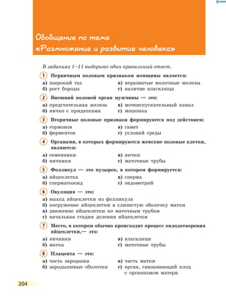 204
Обобщение по теме
«Размножение и развитие человека»
В заданиях 1–11 выберите один правильный ответ.
1	Первичным половым признаком женщины является:
а)	 широкий таз	 в)	 неразвитые молочные железы
б)	 рост бороды	 г)	 наличие влагалища
2	Внешний половой орган мужчины — это:
а)	 предстательная железа	 в)	 мочеиспускательный канал
б)	 яичко с придатками	 г)	 мошонка
3	Вторичные половые признаки формируются под действием:
а)	 гормонов	 в)	 гамет
б)	 ферментов	 г)	 условий среды
4	Органами, в которых формируются женские половые клетки,
являются:
а)	 семенники	 в)	 яички
б)	 яичники	 г)	 маточные трубы
5	Фолликул — это пузырек, в котором формируется:
а)	 яйцеклетка	 в)	 сперма
б)	 сперматозоид	 г)	 эндометрий
6	Овуляция — это:
а)	 выход яйцеклетки из фолликула
б)	 погружение яйцеклетки в слизистую оболочку матки
в)	 движение яйцеклетки по маточным трубам
г)	 начальная стадия деления яйцеклетки
7	Место, в котором обычно происходит процесс оплодотворения
яйцеклетки,— это:
а)	 яичники	 в)	 влагалище
б)	 матка	 г)	 маточные трубы
8	 Плацента — это:
а)	 часть зародыша	 в)	 часть матки
б)	 зародышевые оболочки	 г)	орган, связывающий плод
с  организмом матери
 