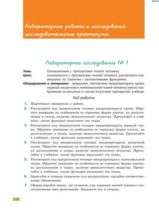 208
Лабораторное исследование № 1
Тема.	 Ознакомление с препаратами тканей человека
Цель:	 ознакомиться с препаратами тканей человека, рассмотреть вза-
имосвязь их строения с выполняемыми функциями.
Оборудование и материалы:	 микроскоп, постоянные микропрепараты крови,
нервной, мышечной и эпителиальной тканей человека (или их изо-
бражения на рисунках в случае отсутствия препаратов), учебник.
Ход работы
	1.	 Подготовьте микроскоп к работе.
	2.	 Рассмотрите под микроскопом готовые микропрепараты крови. Обра-
тите внимание на особенности ее строения: форму клеток, их располо-
жение в ткани, наличие межклеточного вещества. Прочитайте в  учеб-
нике, какие функции выполняет эта ткань.
	3.	 Рассмотрите под микроскопом готовые микропрепараты нервной тка-
ни. Обратите внимание на особенности ее строения: форму клеток, их
расположение в ткани, наличие межклеточного вещества. Прочитайте
в учебнике, какие функции выполняет эта ткань.
	4.	 Рассмотрите под микроскопом готовые микропрепараты мышечной
ткани. Обратите внимание на особенности ее строения: форму клеток,
их расположение в ткани, наличие межклеточного вещества. Прочи-
тайте в учебнике, какие функции выполняет эта ткань.
	5.	 Рассмотрите под микроскопом готовые микропрепараты эпителиальной
ткани. Обратите внимание на особенности ее строения: форму клеток,
их расположение в ткани, наличие межклеточного вещества. Прочи-
тайте в учебнике, какие функции выполняет эта ткань.
	6.	 Зарисуйте в тетради увиденное под микроскопом, сделайте соответству-
ющие обозначения.
	7.	 Сформулируйте вывод, где укажите, как строение тканей связано с вы-
полняемыми ими функциями. Запишите его в тетрадь.
Лабораторные работы и исследования,
исследовательские практикумы
 