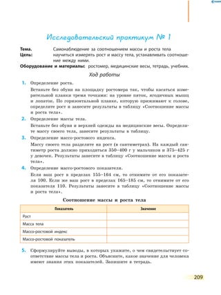 209
Исследовательский практикум № 1
Тема.	 Самонаблюдение за соотношением массы и роста тела
Цель:	 научиться измерять рост и массу тела, устанавливать соотноше-
ние между ними.
Оборудование и материалы:	 ростомер, медицинские весы, тетрадь, учебник.
Ход работы
	1.	 Определение роста.
	 	 Встаньте без обуви на площадку ростомера так, чтобы касаться изме-
рительной планки тремя точками: на уровне пяток, ягодичных мышц
и лопаток. По горизонтальной планке, которую прижимают к голове,
определите рост и занесите результаты в таблицу «Соотношение массы
и роста тела».
	2.	 Определение массы тела.
	 	 Встаньте без обуви и верхней одежды на медицинские весы. Определи-
те массу своего тела, занесите результаты в таблицу.
	3.	 Определение массо-ростового индекса.
	 	 Массу своего тела разделите на рост (в сантиметрах). На каждый сан-
тиметр роста должно приходиться 350–400 г у мальчиков и  375–425 г
у девочек. Результаты занесите в таблицу «Соотношение массы и роста
тела».
	4.	 Определение массо-ростового показателя.
	 	 Если ваш рост в пределах 155–164 см, то отнимите от его показате-
ля 100. Если же ваш рост в пределах 165–185 см, то отнимите от его
показателя 110. Результаты занесите в таблицу «Соотношение массы
и  роста тела».
Соотношение массы и роста тела
Показатель Значение
Рост
Масса тела
Массо-ростовой индекс
Массо-ростовой показатель
	5.	 Сформулируйте выводы, в которых укажите, о чем свидетельствует со-
ответствие массы тела и роста. Объясните, какое значение для человека
имеют знания этих показателей. Запишите в тетрадь.
 