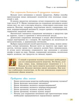 Пища и ее компоненты
21
Как сохранить витамины в продуктах питания
Больше всего витаминов в свежих продуктах. Любые способы
приготовления пищи уменьшают количество этих полезных соеди-
нений в ней.
В свежих продуктах витамины лучше сохраняются при темпера-
туре около 0 °С. Кроме температуры на сохранение витаминов влияет
также свет: он, как и кислород воздуха, стимулирует окисление этих
веществ. Поэтому, например, подсолнечное масло, содержащее, ска-
жем, жирорастворимый витамин Е, следует хранить в непрозрачной,
герметично закрытой емкости.
Значительно снижается содержание витаминов в продуктах при
их нарезке, сушке и хранении в металлической посуде.
Длительное сохранение витаминов в ягодах обеспечивается бла-
годаря перетиранию их с сахаром. Но перетирать их желательно не
металлическими, а деревянными пестиками.
Выбрав определенный способ приготовления пищи, можно умень-
шить потери витаминов. Больше всего их теряется при варке про-
дуктов, поэтому время этого процесса должно быть минимальным.
А лучше всего витамины сохраняются при запекании в духовом
шкафу и варке на пару. Овощи, содержащие витамины, желательно
варить целиком: так продукты их меньше теряют.
С пищей в организм человека поступают необходимые
для его жизнедеятельности вещества. Это белки, угле-
воды, жиры, вода, минеральные соединения и т. п.
Каждая из этих групп веществ выполняет в организме
важные функции. Большое значение имеют витамины. Они нуж-
ны в небольших количествах, но без них невозможно нормальное
протекание обмена веществ.
Проверьте свои знания
1. Какие питательные вещества необходимы организму человека?
2. Какие функции выполняют витамины?
3. Какие витамины являются водорастворимыми?
4. Какие витамины являются жирорастворимыми?
5*. Зачем организму человека нужны белки?
6*. Зачем организму человека нужны жиры?
7*. Почему для сохранения витаминов при приготовлении пищи
необходимо придерживаться определенных правил?
 