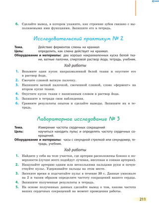 211
	6.	 Сделайте вывод, в котором укажите, как строение зубов связано с вы-
полняемыми ими функциями. Запишите его в тетрадь.
Исследовательский практикум № 2
Тема.	 Действие ферментов слюны на крахмал
Цель:	 определить, как слюна действует на крахмал.
Оборудование и материалы:	 два хорошо накрахмаленных куска белой тка-
ни, ватные палочки, спиртовой раствор йода, тетрадь, учебник.
Ход работы
	1.	 Возьмите один кусок накрахмаленной белой ткани и опустите его
в  раствор йода.
	2.	 Смочите слюной ватную палочку.
	3.	 Напишите ватной палочкой, смоченной слюной, слово «фермент» на
втором куске ткани.
	4.	 Опустите кусок ткани с написанным словом в раствор йода.
	5.	 Запишите в тетради свои наблюдения.
	6.	 Сравните результаты опытов и сделайте выводы. Запишите их в те-
традь.
Лабораторное исследование № 3
Тема.	 Измерение частоты сердечных сокращений
Цель:	 научиться находить пульс и определять частоту сердечных со-
кращений.
Оборудование и материалы:	 часы с секундной стрелкой или секундомер, те-
традь, учебник.
Ход работы
	1.	 Найдите у себя на теле участки, где артерии расположены близко к по-
верхности (лучше всего подойдут лучевая, височная и сонная артерии).
	2.	 Нащупайте артерию одним или несколькими пальцами руки и почув-
ствуйте пульс. Удерживайте пальцы на этом месте.
	3.	 Засеките время и подсчитайте пульс в течение 30 с. Данные умножьте
на 2 и таким образом определите частоту сокращений вашего сердца.
	4.	 Запишите полученные результаты в тетрадь.
	5.	 На основе полученных данных сделайте вывод о том, какова частота
ваших сердечных сокращений на момент проведения работы.
 