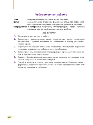 212
Лабораторная работа
Тема.	 Микроскопическое строение крови человека
Цель:	 ознакомиться со строением форменных элементов крови чело-
века, сравненить строение эритроцитов лягушки и  человека.
Оборудование и материалы:	микроскоп, микропрепараты крови человека
и  лягушки или их изображения, тетрадь, учебник.
Ход работы
	1.	 Подготовьте микроскоп к работе.
	2.	 Рассмотрите микропрепарат крови человека при малом увеличении
микроскопа. Обратите внимание на количество и форму различных
клеток крови.
	3.	 Переведите микроскоп на большое увеличение. Рассмотрите и сравните
структуру эритроцитов, лейкоцитов и тромбоцитов.
	4.	 Рассмотрите под микроскопом микропрепарат крови лягушки при ма-
лом и при большом увеличении.
	5.	 Сравните форму, размеры и наличие ядер в эритроцитах человека и ля-
гушки. Результаты запишите в тетрадь.
	6.	 Сделайте выводы, в которых укажите характерные особенности разных
форменных элементов крови человека, а также основные отличия эри-
троцитов лягушки и человека.
 