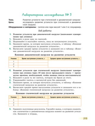 215
Лабораторное исследование № 5
Тема.	 Развитие усталости при статической и динамической нагрузке
Цель:	 исследовать развитие усталости при статической и динамиче-
ской нагрузке.
Оборудование и материалы:	 гантели или гири массой 1 или 3 кг, секундомер.
Ход работы
	І.	 Развитие усталости при динамической нагрузке (выполняют одновре-
менно три ученика)
	1.	 Возьмите в руки одну из гантелей.
	2.	 Поднимайте и опускайте гантель, пока не почувствуете усталость.
	3.	 Запишите время, за которое наступила усталость, в таблицу «Влияние
динамической нагрузки на развитие усталости».
	4.	 Вычислите среднее время усталости и запишите его в таблицу «Влия-
ние динамической нагрузки на развитие усталости».
Влияние динамической нагрузки на развитие усталости
Ученики Время наступления усталости, с Среднее время наступления усталости, с
1
2
3
	ІІ.	 Развитие усталости при статической нагрузке (выполняют одновре-
менно три ученика через 10 мин после предыдущего опыта — проме-
жуток времени, необходимый, чтобы мышцы смогли восстановиться)
	1.	 Возьмите в руки ту же гантель, которую вы брали до этого.
	2.	 Удерживайте гантель в вытянутой руке без движений.
	3.	 Запишите время, за которое наступила усталость, в таблицу «Влияние
статической нагрузки на развитие усталости».
	4.	 Вычислите среднее время наступления усталости и запишите его в та-
блицу «Влияние статической нагрузки на развитие усталости».
Влияние статической нагрузки на развитие усталости
Ученики Время наступления усталости, с Среднее время наступления усталости, с
1
2
3
	5.	 Сравните полученные результаты. Сделайте вывод, в котором укажите,
как статическая и динамическая нагрузки влияют на развитие устало-
сти. Запишите в тетрадь.
 