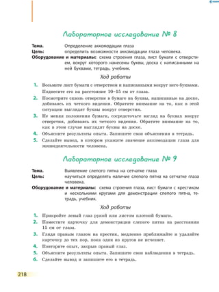 218
Лабораторное исследование № 8
Тема.	 Определение аккомодации глаза
Цель:	 определить возможности аккомодации глаза человека.
Оборудование и материалы:	 схема строения глаза, лист бумаги с отверсти-
ем, вокруг которого нанесены буквы, доска с написанными на
ней буквами, тетрадь, учебник.
Ход работы
	1.	 Возьмите лист бумаги с отверстием и написанными вокруг него буквами.
	 	 Поднесите его на расстояние 10–15 см от глаза.
	2.	 Посмотрите сквозь отверстие в бумаге на буквы, написанные на доске,
добиваясь их четкого видения. Обратите внимание на то, как в этой
ситуации выглядят буквы вокруг отверстия.
	3.	 Не меняя положения бумаги, сосредоточьте взгляд на буквах вокруг
отверстия, добиваясь их четкого видения. Обратите внимание на то,
как в этом случае выглядят буквы на доске.
	4.	 Объясните результаты опыта. Запишите свои объяснения в тетрадь.
	5.	 Сделайте вывод, в котором укажите значение аккомодации глаза для
жизнедеятельности человека.
Лабораторное исследование № 9
Тема.	 Выявление слепого пятна на сетчатке глаза
Цель:	 научиться определять наличие слепого пятна на сетчатке глаза
человека.
Оборудование и материалы:	 схема строения глаза, лист бумаги с крестиком
и несколькими кругами для демонстрации слепого пятна, те-
традь, учебник.
Ход работы
	1.	 Прикройте левый глаз рукой или листом плотной бумаги.
	2.	 Поместите карточку для демонстрации слепого пятна на расстоянии
15  см от глаза.
	3.	 Глядя правым глазом на крестик, медленно приближайте и удаляйте
карточку до тех пор, пока один из кругов не исчезнет.
	4.	 Повторите опыт, закрыв правый глаз.
	5.	 Объясните результаты опыта. Запишите свои наблюдения в тетрадь.
	6.	 Сделайте вывод и запишите его в тетрадь.
 