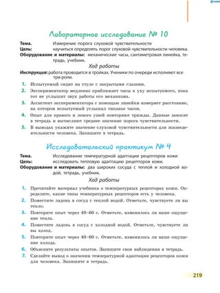 219
Лабораторное исследование № 10
Тема.	 Измерение порога слуховой чувствительности
Цель:	 научиться определять порог слуховой чувствительности человека.
Оборудование и материалы:	 механические часы, сантиметровая линейка, те-
традь, учебник.
Ход работы
Инструкция: работа проводится в тройках. Ученики по очереди исполняют все
три роли.
	1.	 Испытуемый сидит на стуле с закрытыми глазами.
	2.	 Экспериментатор медленно приближает часы к уху испытуемого, пока
тот не услышит звук работы его механизма.
	3.	 Ассистент экспериментатора с помощью линейки измеряет расстояние,
на котором испытуемый услышал тиканье часов.
	4.	 Опыт для правого и левого ушей повторяют трижды. Данные заносят
в тетрадь и вычисляют среднее значение порога чувствительности.
	5.	 В выводах укажите значение слуховой чувствительности для жизнеде-
ятельности человека. Запишите в тетрадь.
Исследовательский практикум № 4
Тема.	 Исследование температурной адаптации рецепторов кожи
Цель:	 исследовать тепловую адаптацию рецепторов кожи.
Оборудование и материалы:	 два широких сосуда с теплой и холодной во-
дой, тетрадь, учебник.
Ход работы
	1.	 Прочитайте материал учебника о температурных рецепторах кожи. Оп­
ределите, какие типы температурных рецепторов есть у человека.
	2.	 Поместите ладонь в сосуд с теплой водой. Отметьте, чувствуете ли вы
тепло.
	3.	 Повторите опыт через 40–60 с. Отметьте, изменилось ли ваше ощуще-
ние тепла.
	4.	 Поместите ладонь в сосуд с холодной водой. Отметьте, чувствуете ли
вы холод.
	5.	 Повторите опыт через 40–60 с. Отметьте, изменилось ли ваше ощуще-
ние холода.
	6.	 Объясните результаты опытов. Запишите свои наблюдения в тетрадь.
	7.	 Сделайте вывод о значении температурной адаптации рецепторов кожи
для человека. Запишите в тетрадь.
 