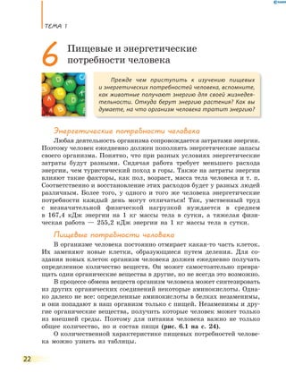 ТеМа 1
22
Энергетические потребности человека
Любая деятельность организма сопровождается затратами энергии.
Поэтому человек ежедневно должен пополнять энергетические запасы
своего организма. Понятно, что при разных условиях энергетические
затраты будут разными. Сидячая работа требует меньшего расхода
энергии, чем туристический поход в горы. Также на затраты энергии
влияют такие факторы, как пол, возраст, масса тела человека и т. п.
Соответственно и восстановление этих расходов будет у разных людей
различным. Более того, у одного и того же человека энергетические
потребности каждый день могут отличаться! Так, умственный труд
с незначительной физической нагрузкой нуждается в среднем
в 167,4 кДж энергии на 1 кг массы тела в сутки, а тяжелая физи-
ческая работа — 255,2 кДж энергии на 1 кг массы тела в сутки.
Пищевые потребности человека
В организме человека постоянно отмирает какая-то часть клеток.
Их заменяют новые клетки, образующиеся путем деления. Для со-
здания новых клеток организм человека должен ежедневно получать
определенное количество веществ. Он может самостоятельно превра-
щать одни органические вещества в другие, но не всегда это возможно.
В процессе обмена веществ организм человека может синтезировать
из других органических соединений некоторые аминокислоты. Одна-
ко далеко не все: определенные аминокислоты в белках незаменимы,
и они попадают в наш организм только с пищей. Незаменимы и дру-
гие органические вещества, получить которые человек может только
из внешней среды. Поэтому для питания человека важно не только
общее количество, но и состав пищи (рис. 6.1 на с. 24).
О количественной характеристике пищевых потребностей челове-
ка можно узнать из таблицы.
Прежде чем приступить к изучению пищевых
и энергетических потребностей человека, вспомните,
как животные получают энергию для своей жизнедея-
тельности. Откуда берут энергию растения? Как вы
думаете, на что организм человека тратит энергию?
6 Пищевые и энергетические
потребности человека
 