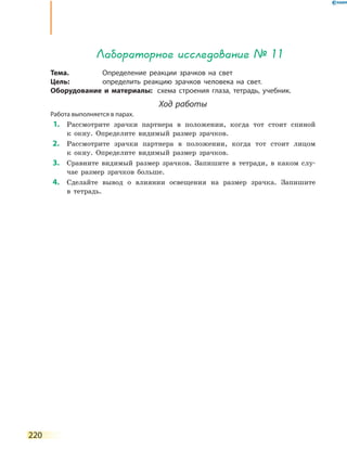 220
Лабораторное исследование № 11
Тема.	 Определение реакции зрачков на свет
Цель:	 определить реакцию зрачков человека на свет.
Оборудование и материалы:	 схема строения глаза, тетрадь, учебник.
Ход работы
Работа выполняется в парах.
	1.	 Рассмотрите зрачки партнера в положении, когда тот стоит спиной
к  окну. Определите видимый размер зрачков.
	2.	 Рассмотрите зрачки партнера в положении, когда тот стоит лицом
к  окну. Определите видимый размер зрачков.
	3.	 Сравните видимый размер зрачков. Запишите в тетради, в каком слу-
чае размер зрачков больше.
	4.	 Сделайте вывод о влиянии освещения на размер зрачка. Запишите
в  тетрадь.
 