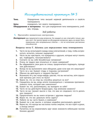 222
Исследовательский практикум № 5
Тема.	 Определение типа высшей нервной деятельности и свойств
темперамента
Цель:	 определить тип своего темперамента.
Оборудование и материалы:	 тест для определения типа темперамента, учеб-
ник, тетрадь.
Ход работы
	1.	 Прочитайте внимательно инструкцию.
Инструкция: вам предлагается ряд вопросов. На каждый из них отвечайте только «да»
или «нет». Не тратьте время на обсуждение вопросов: здесь не может быть
правильных или неправильных ответов — это не испытание умственных
способностей.
Вопросы теста Г. Айзенка для определения типа темперамента
1.	Часто ли вы испытываете жажду новых впечатлений, к тому, чтобы встрях-
нуться, испытать сильные ощущения?
2.	 Часто ли вы чувствуете, что нуждаетесь в друзьях, которые могут понять
вас, подбодрить, посочувствовать?
3.	 Считаете ли вы себя беззаботным человеком?
4.	 Очень ли трудно вам отказаться от своих намерений?
5.	 Вы обдумываете свои дела не спеша, предпочитаете подождать, прежде
чем действовать?
6.	 Всегда ли вы выполняете свои обещания, даже если вам это невыгодно?
7.	 Часто ли у вас бывают спады и подъемы настроения?
8.	 Обычно вы действуете и говорите быстро?
9.	 Возникало ли у вас когда-нибудь чувство, что вы несчастны, хотя серьез-
ной причины для этого не было?
10.	 Верно ли, что на спор вы способны решиться на все?
11.	 Смущаетесь ли вы, когда хотите познакомиться с человеком противопо-
ложного пола, который вам симпатичен?
12.	 Бывает ли, что, разозлившись, вы выходите из себя?
13.	 Часто ли вы действуете безрассудно, под влиянием момента?
14.	 Часто ли вас терзают мысли о том, что вам не следовало что-то делать
или говорить?
15.	 Предпочитаете ли вы книги встречам с другими людьми?
16.	 Верно ли, что вас довольно легко задеть?
17.	 Любите ли вы часто бывать в компании?
18.	 Бывают ли у вас мысли, о которых неудобно рассказывать другим?
19.	 Верно ли, что иногда вы настолько полны энергии, что все горит в руках,
а иногда вялые?
20.	 Пытаетесь ли вы ограничивать круг своих знакомств небольшим числом
близких друзей?
 