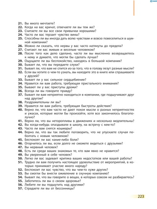 223
21.	 Вы много мечтаете?
22.	 Когда на вас кричат, отвечаете ли вы тем же?
23.	 Считаете ли вы все свои привычки хорошими?
24.	 Часто ли вас терзает чувство вины?
25.	 Способны ли вы иногда дать волю чувствам и вовсю повеселиться в шум-
ной компании?
26.	 Можно ли сказать, что нервы у вас часто натянуты до предела?
27.	 Считают ли вас живым и веселым человеком?
28.	После того как дело сделано, часто ли вы мысленно возвращаетесь
к  нему и думаете, что могли бы сделать лучше?
29.	 Ощущаете ли вы беспокойство, находясь в большой компании?
30.	 Бывает ли, что вы передаете слухи?
31.	 Бывает ли, что вам не спится из-за того, что в голову лезут разные мысли?
32.	 Если вы хотите о чем-то узнать, вы находите это в книге или спрашиваете
у друзей?
33.	 Бывает ли у вас сильное сердцебиение?
34.	 Нравится ли вам работа, требующая пристального внимания?
35.	 Бывают ли у вас приступы дрожи?
36.	 Всегда ли вы говорите правду?
37.	 Бывает ли вам неприятно находиться в компании, где подшучивают друг
над другом?
38.	 Раздражительны ли вы?
39.	 Нравится ли вам работа, требующая быстроты действия?
40.	 Верно ли, что вам часто не дают покоя мысли о разных неприятностях
и ужасах, которые могли бы произойти, хотя все закончилось благопо-
лучно?
41.	 Верно ли, что вы неторопливы в движениях и несколько медлительны?
42.	 Вы когда-нибудь опаздывали в школу, на встречу с кем-то?
43.	 Часто ли вам снятся кошмары?
44.	Верно ли, что вы так любите поговорить, что не упускаете случая по-
болтать с новым человеком?
45.	 Беспокоят ли вас какие-либо боли?
46.	 Огорчитесь ли вы, если долго не сможете видеться с друзьями?
47.	 Вы нервный человек?
48.	 Есть ли среди ваших знакомых те, кто вам явно не нравится?
49.	 Вы уверенный в себе человек?
50.	 Легко ли вас задевает критика ваших недостатков или вашей работы?
51.	 Трудно ли вам получить настоящее удовольствие от мероприятий, в ко-
торых принимает участие много народу?
52.	 Беспокоит ли вас чувство, что вы чем-то хуже других?
53.	 Вы смогли бы внести оживление в скучную компанию?
54.	 Бывает ли, что вы говорите о вещах, в которых совсем не разбираетесь?
55.	 Заботитесь ли вы о своем здоровье?
56.	 Любите ли вы подшутить над другими?
57.	 Страдаете ли вы от бессонницы?
 