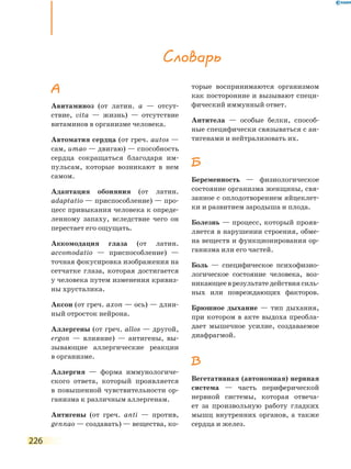 226
А
Авитаминоз (от латин. а — отсут-
ствие, vita — жизнь) — отсутствие
витаминов в организме человека.
Автоматия сердца (от греч. аutos —
сам, umao — двигаю) — способность
сердца сокращаться благодаря им-
пульсам, которые возникают в нем
самом.
Адаптация обоняния (от латин.
аdaptatio — приспособление) — про-
цесс привыкания человека к опреде-
ленному запаху, вследствие чего он
перестает его ощущать.
Аккомодация глаза (от латин.
аccomodatio — приспособление) —
точная фокусировка изображения на
сетчатке глаза, которая достигается
у человека путем изменения кривиз-
ны хрусталика.
Аксон (от греч. аxon — ось) — длин-
ный отросток нейрона.
Аллергены (от греч. аllos — другой,
ergon — влияние) — антигены, вы-
зывающие аллергические реакции
в организме.
Аллергия — форма иммунологиче-
ского ответа, который проявляется
в повышенной чувствительности ор-
ганизма к различным аллергенам.
Антигены (от греч. аnti — против,
gennao — создавать) — вещества, ко-
торые воспринимаются организмом
как посторонние и вызывают специ­
фический иммунный ответ.
Антитела — особые белки, способ-
ные специфически связываться с ан-
тигенами и нейтрализовать их.
Б
Беременность — физиологическое
состояние организма женщины, свя-
занное с оплодотворением яйцеклет-
ки и развитием зародыша и плода.
Болезнь — процесс, который прояв-
ляется в нарушении строения, обме-
на веществ и функционирования ор-
ганизма или его частей.
Боль — специфическое психофизио-
логическое состояние человека, воз-
никающееврезультатедействиясиль-
ных или повреждающих факторов.
Брюшное дыхание — тип дыхания,
при котором в акте выдоха преобла-
дает мышечное усилие, создаваемое
диафрагмой.
В
Вегетативная (автономная) нервная
система — часть периферической
нервной системы, которая отвеча-
ет за произвольную работу гладких
мышц внутренних органов, а также
сердца и желез.
Словарь
 