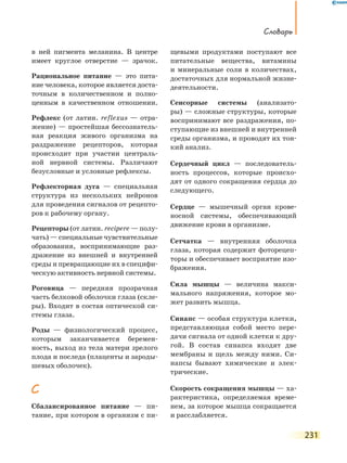 Словарь
231
в ней пигмента меланина. В центре
имеет круглое отверстие — зрачок.
Рациональное питание — это пита-
ние человека, которое является доста-
точным в количественном и полно-
ценным в качественном отношении.
Рефлекс (от латин. reflexus — отра-
жение) — простейшая бессознатель-
ная реакция живого организма на
раздражение рецепторов, которая
происходит при участии централь-
ной нервной системы. Различают
безусловные и условные рефлексы.
Рефлекторная дуга — специальная
структура из нескольких нейронов
для проведения сигналов от рецепто-
ров к рабочему органу.
Рецепторы (от латин. recipere — полу-
чать) — специальные чувствительные
образования, воспринимающие раз-
дражение из внешней и внутренней
среды и превращающие их в специфи-
ческую активность нервной системы.
Роговица — передняя прозрачная
часть белковой оболочки глаза (скле-
ры). Входит в состав оптической си-
стемы глаза.
Роды — физиологический процесс,
которым заканчивается беремен-
ность, выход из тела матери зрелого
плода и последа (плаценты и зароды-
шевых оболочек).
С
Сбалансированное питание — пи-
тание, при котором в организм с пи-
щевыми продуктами поступают все
питательные вещества, витамины
и  минеральные соли в количествах,
достаточных для нормальной жизне-
деятельности.
Сенсорные системы (анализато-
ры) — сложные структуры, которые
воспринимают все раздражения, по-
ступающие из внешней и внутренней
среды организма, и проводят их тон-
кий анализ.
Сердечный цикл — последователь-
ность процессов, которые происхо-
дят от одного сокращения сердца до
следующего.
Сердце — мышечный орган крове-
носной системы, обеспечивающий
движение крови в организме.
Сетчатка — внутренняя оболочка
глаза, которая содержит фоторецеп-
торы и обеспечивает восприятие изо-
бражения.
Сила мышцы — величина макси-
мального напряжения, которое мо-
жет развить мышца.
Синапс — особая структура клетки,
представляющая собой место пере-
дачи сигнала от одной клетки к дру-
гой. В состав синапса входят две
мембраны и щель между ними. Си-
напсы бывают химические и элек-
трические.
Скорость сокращения мышцы — ха-
рактеристика, определяемая време-
нем, за которое мышца сокращается
и расслабляется.
 