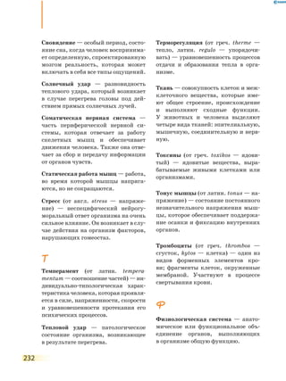 232
Сновидение — особый период, состо-
яние сна, когда человек воспринима-
ет определенную, спроектированную
мозгом реальность, которая может
включать в себя все типы ощущений.
Солнечный удар — разновидность
теплового удара, который возникает
в случае перегрева головы под дей-
ствием прямых солнечных лучей.
Соматическая нервная система —
часть периферической нервной си-
стемы, которая отвечает за работу
скелетных мышц и обеспечивает
движения человека. Также она отве-
чает за сбор и передачу информации
от органов чувств.
Статическая работа мышц — работа,
во время которой мышцы напряга-
ются, но не сокращаются.
Стресс (от англ. stress — напряже-
ние) — неспецифический нейрогу-
моральный ответ организма на очень
сильное влияние. Он возникает в слу-
чае действия на организм факторов,
нарушающих гомеостаз.
Т
Темперамент (от латин. tempera­
mentum — соотношение частей) — ин-
дивидуально-типологическая харак-
теристика человека, которая проявля-
ется в силе, напряженности, скорости
и уравновешенности протекания его
психических процессов.
Тепловой удар — патологическое
состояние организма, возникающее
в результате перегрева.
Терморегуляция (от греч. therme —
тепло, латин. regulo — упорядочи-
вать) — уравновешенность процессов
отдачи и образования тепла в орга-
низме.
Ткань — совокупность клеток и меж­
клеточного вещества, которые име-
ют общее строение, происхождение
и выполняют сходные функции.
У животных и человека выделяют
четыре вида тканей: эпителиальную,
мышечную, соединительную и нерв-
ную.
Токсины (от греч. toxikos — ядови-
тый) — ядовитые вещества, выра-
батываемые живыми клетками или
организмами.
Тонус мышцы (от латин. tonus — на-
пряжение) — состояние постоянного
незначительного напряжения мыш-
цы, которое обеспечивает поддержа-
ние осанки и фиксацию внутренних
органов.
Тромбоциты (от греч. thrombos —
сгусток, kytos — клетка) — один из
видов форменных элементов кро-
ви; фрагменты клеток, окруженные
мембраной. Участвуют в процессе
свертывания крови.
Ф
Физиологическая система — анато-
мическое или функциональное объ-
единение органов, выполняющих
в организме общую функцию.
 