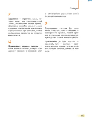 Словарь
233
Х
Хрусталик — структура глаза, ко-
торая имеет вид двояковыпуклой
линзы, размещается позади зрачка.
Хрусталик способен изменять свою
кривизну (выпуклость), преломлять
и фокусировать луч света так, чтобы
изображение предметов на сетчатке
было четким.
Ц
Центральная нервная система —
часть нервной системы, которая объ-
единяет спинной и головной мозг
и обеспечивает управление всеми
функциями организма.
Э
Эндокринная система (от греч.
еndon — внутрь, krino — отделяю) —
совокупность органов, частей орга-
нов и отдельных клеток, которые се-
кретируют в кровь и лимфу гормоны.
Эритроциты (от греч. еrythros —
красный, kytos — клетка) — крас-
ные кровяные клетки, переносящие
кислород от органов дыхания к тка-
ням.
 