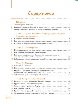 238
Содержание
Предисловие.........................................................................................2
Введение
1	 Зачем изучать человека...................................................................4
2	 Организм человека. Клетки и ткани.................................................6
3	 Оргаизм человека. Органы и физиологические системы....................10
Тема 1. Обмен веществ и превращение энергии
в организме человека
4	 Питание и обмен веществ..............................................................16
5	 Еда и ее компоненты.....................................................................18
6	 Пищевые и энергетические потребности человека............................22
Тема 2. Пищеварение
7	 Пищеварительная система.............................................................28
8	 Как работает пищеварительная система..........................................32
9	Регуляция пищеварения. Влияние на пищеварительную
систему алкоголя и табакокурения............................................... 36
10	 Заболевания органов пищеварительной системы..............................38
Тема 3. Дыхание
11	 Дыхательная система....................................................................42
12	 Как работает дыхательная система.................................................46
13	Регуляция дыхания и основные функциональные
показатели дыхательной системы ..................................................50
14	 Заболевания органов дыхательной системы ....................................52
Тема 4. Транспорт веществ
15	 Внутренняя среда организма. Кровь и лимфа..................................58
16	 Группы крови. Переливание крови.................................................62
17	 Система кровообращения. Сердце...................................................66
18	 Как работает сердце......................................................................68
19	 Кровеносные сосуды. Первая помощь при кровотечениях.................72
20	 Заболевания органов сердечно-сосудистой системы...........................76
 