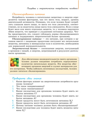 Пищевые и энергетические потребности человека
25
Сбалансированное питание
Потребность человека в питательных веществах и энергии опре-
деляется такими факторами, как его масса тела, возраст, уровень
двигательной активности. Очевидно, что если человек будет потреб-
лять слишком много пищи, то масса его тела увеличится, соответ-
ственно, из-за недостатка пищи масса тела уменьшится. Если в пище
будет мало или много отдельных веществ, то у человека нарушится
обмен веществ, что приведет к ухудшению состояния здоровья. Что-
бы предотвратить это, следует соблюдать нормы сбалансированного
питания и поддерживать энергетический баланс организма.
Сбалансированное питание — это питание, при котором в ор-
ганизм вместе с пищевыми продуктами поступают все питательные
вещества, витамины и минеральные соли в количестве, необходимом
для нормальной жизнедеятельности.
Энергетический баланс — соотношение энергии, поступающей
в организм с пищей, и энергии, затрачиваемой в результате деятель-
ности организма.
Для обеспечения жизнедеятельности своего организма
человек должен ежедневно потреблять определенное
количество питательных веществ. Эти вещества обес-
печивают организм энергией и служат материалом для
его построения. Чтобы избежать негативных последствий, человек
должен питаться сбалансированно.
Проверьте свои знания
1. Какие факторы влияют на энергетические потребности орга-
низма человека?
2. Что такое гипервитаминоз?
3. Что такое гиповитаминоз?
4. Какие последствия для организма человека будет иметь не-
хватка витамина C?
5. Какие последствия для организма человека будет иметь из-
быток витамина А?
6. Какие продукты могут быть источником витамина В6
?
7. Какие продукты могут быть источником витамина А?
8*. Почему питание человека должно быть сбалансированным?
9*. Какие последствия для человека будет иметь нехватка вита-
мина В1
?
 
