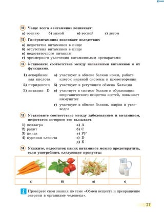 27
10 Чаще всего авитаминоз возникает:
а) осенью б) зимой в) весной г) летом
11 Гипервитаминоз возникает вследствие:
а) недостатка витаминов в пище
б) отсутствия витаминов в пище
в) недостаточного питания
г) чрезмерного увлечения витаминными препаратами
12 Установите соответствие между названиями витаминов и их
функциями.
1) аскорбино-
вая кислота
а) участвует в обмене белков кожи, работе
клеток нервной системы и кроветворении
2) пиридоксин б) участвует в регуляции обмена Кальция
3) витамин D в) участвует в синтезе белков и образовании
неорганического вещества костей, повышает
иммунитет
г) участвует в обмене белков, жиров и угле-
водов
13 Установите соответствие между заболеванием и витамином,
недостаток которого его вызывает.
1) пеллагра а) A
2) рахит б) C
3) цинга в) PP
4) куриная слепота г) D
д) E
14 Укажите, недостаток каких витаминов можно предотвратить,
если употреблять следующие продукты:
а) б) в) г)
Проверьте свои знания по теме «Обмен веществ и превращение
энергии в организме человека».
 
