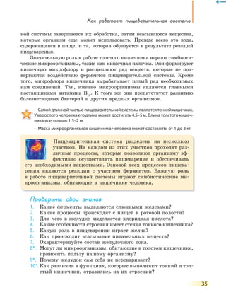 Как работает пищеварительная система
35
ной системы завершается их обработка, затем всасываются вещества,
которые организм еще может использовать. Прежде всего это вода,
содержащаяся в пище, и та, которая образуется в результате реакций
пищеварения.
Значительную роль в работе толстого кишечника играют симбиоти-
ческие микроорганизмы, такие как кишечная палочка. Они формируют
кишечную микрофлору и расщепляют ряд веществ, которые не под-
вергаются воздействию ферментов пищеварительной системы. Кроме
того, микрофлора кишечника вырабатывает целый ряд необходимых
нам соединений. Так, именно микроорганизмы являются главными
поставщиками витамина В12
. К тому же они препятствуют развитию
болезнетворных бактерий и других вредных организмов.
•  Самой длинной частью пищеварительной системы является тонкий кишечник. 
У взрослого человека его длина может достигать 4,5–5 м. Длина толстого кишеч-
ника всего лишь 1,5–2 м.
•  Масса микроорганизмов кишечника человека может составлять от 1 до 3 кг.
Пищеварительная система разделена на несколько
участков. На каждом из этих участков проходят раз-
личные процессы, которые позволяют организму эф-
фективно осуществлять пищеварение и обеспечивать
его необходимыми веществами. Основой всех процессов пищева-
рения являются реакции с участием ферментов. Важную роль
в работе пищеварительной системы играют симбиотические ми-
кроорганизмы, обитающие в кишечнике человека.
Проверьте свои знания
1. Какие ферменты выделяются слюнными железами?
2. Какие процессы происходят с пищей в ротовой полости?
3. Для чего в желудке выделяется хлоридная кислота?
4. Какие особенности строения имеет стенка тонкого кишечника?
5. Какую роль в пищеварении играет желчь?
6. Как происходит всасывание питательных веществ?
7. Охарактеризуйте состав желудочного сока.
8*. Могут ли микроорганизмы, обитающие в толстом кишечнике,
приносить пользу нашему организму?
9*. Почему желудок сам себя не переваривает?
10*. Как различия в функциях, которые выполняют тонкий и тол-
стый кишечник, отразились на их строении?
 