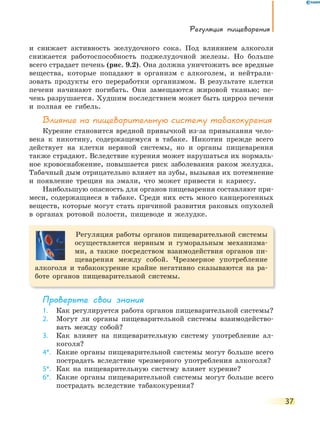 Регуляция пищеварения
37
и снижает активность желудочного сока. Под влиянием алкоголя
снижается работоспособность поджелудочной железы. Но больше
всего страдает печень (рис. 9.2). Она должна уничтожить все вредные
вещества, которые попадают в организм с алкоголем, и нейтрали-
зовать продукты его переработки организмом. В результате клетки
печени начинают погибать. Они замещаются жировой тканью; пе-
чень разрушается. Худшим последствием может быть цирроз печени
и полная ее гибель.
Влияние на пищеварительную систему табакокурения
Курение становится вредной привычкой из-за привыкания чело-
века к никотину, содержащемуся в табаке. Никотин прежде всего
действует на клетки нервной системы, но и органы пищеварения
также страдают. Вследствие курения может нарушаться их нормаль-
ное кровоснабжение, повышается риск заболевания раком желудка.
Табачный дым отрицательно влияет на зубы, вызывая их потемнение
и появление трещин на эмали, что может привести к кариесу.
Наибольшую опасность для органов пищеварения составляют при-
меси, содержащиеся в табаке. Среди них есть много канцерогенных
веществ, которые могут стать причиной развития раковых опухолей
в органах ротовой полости, пищеводе и желудке.
Регуляция работы органов пищеварительной системы
осуществляется нервным и гуморальным механизма-
ми, а также посредством взаимодействия органов пи-
щеварения между собой. Чрезмерное употребление
алкоголя и табакокурение крайне негативно сказываются на ра-
боте органов пищеварительной системы.
Проверьте свои знания
1. Как регулируется работа органов пищеварительной системы?
2. Могут ли органы пищеварительной системы взаимодейство-
вать между собой?
3. Как влияет на пищеварительную систему употребление ал-
коголя?
4*. Какие органы пищеварительной системы могут больше всего
пострадать вследствие чрезмерного употребления алкоголя?
5*. Как на пищеварительную систему влияет курение?
6*. Какие органы пищеварительной системы могут больше всего
пострадать вследствие табакокурения?
 