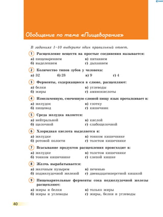 40
Обобщение по теме «Пищеварение»
В заданиях 1–10 выберите один правильный ответ.
1	Расщепление веществ на простые соединения называется:
а)	 пищеварением	 в)	 питанием
б)	 выделением	 г)	 дыханием
2	Количество типов зубов у человека:
а)	 32	 б)	28	 в)	9	 г)	4
3	Ферменты, содержащиеся в слюне, расщепляют:
а)	 белки	 в)	 углеводы
б)	 жиры	 г)	 аминокислоты
4	Измельченную, смоченную слюной пищу язык проталкивает в:
а)	 желудок	 в)	 глотку
б)	 пищевод	 г)	 кишечник
5	Среда желудка является:
а)	 нейтральной	 в)	 кислой
б)	 щелочной	 г)	 слабощелочной
6	Хлоридная кислота выделяется в:
а)	 желудке	 в)	 тонком кишечнике
б)	 ротовой полости	 г)	 толстом кишечнике
7	Всасывание продуктов расщепления происходит в:
а)	 желудке	 в)	 толстом кишечнике
б)	 тонком кишечнике	 г)	 слепой кишке
8	Желчь вырабатывается:
а)	 желчным пузырем	 в)	 печенью
б)	 поджелудочной железой	 г)	 двенадцатиперстной кишкой
9	 Пищеварительные ферменты сока поджелудочной железы
расщепляют:
а)	 жиры и белки	 в)	 только жиры
б)	 жиры и углеводы	 г)	 жиры, белки и углеводы
 