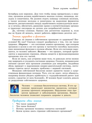 Зачем изучать человека
5
бутерброд или пирожок. Для того чтобы пища превратилась в энер-
гию, организм должен задействовать мышцы головы, пищевода, же-
лудка и кишечника. Он должен отдать команду слюнным железам,
а также железам желудка и кишечника на выделение ферментов
(веществ, расщепляющих пищу); задействовать поджелудочную желе-
зу и печень; обеспечить движение крови в соответствующих органах
и транспорт кислорода из легких для потребностей клеток.
Да, система сложная. Однако она достаточно надежна и, если
мы не будем ей мешать, может работать эффективно десятки лет.
Знания, здоровье и финансы
Связаны ли знания о собственном организме со здоровьем? Без-
условно! Но как? Сначала следует разобраться с тем, что же такое
здоровье. Здоровье — это состояние живого организма, при котором
организм в целом и все его органы в частности способны выполнять
свои жизненные функции в полном объеме. Если это состояние нару-
шится, то человек заболеет. Болезнь — это процесс, который прояв-
ляется в нарушении строения, обмена веществ и функционирования
организма или его частей.
Если не знать, как устроено ваше тело, то довольно легко можно
ему навредить и ухудшить состояние здоровья. Скажем, неправильное
питание сделает ваш организм уязвимым для микробов, неудобная
обувь приведет к нарушениям опорно-двигательной системы, посто-
янные стрессы могут вызвать проблемы с нервной системой.
Незнание собственной биологии может привести также к суще-
ственным финансовым потерям. Того, кто не знает, легко обмануть,
например можно убедить прибегнуть к «чудодейственной диете» или
купить «средство от всех болезней». И человек будет платить деньги
за разрушение собственного здоровья.
Человек — сложная биологическая система. В его ор-
ганизме происходит множество процессов, которые
должны протекать непрерывно. Нарушение этих про-
цессов приводит к заболеваниям организма. Знание
биологии человека позволяет сохранить здоровье и деньги.
Проверьте свои знания
1. Что такое здоровье?
2. Что такое болезнь?
3. Почему организм человека считается системой?
4*. Зачем нужно знать строение собственного организма?
 