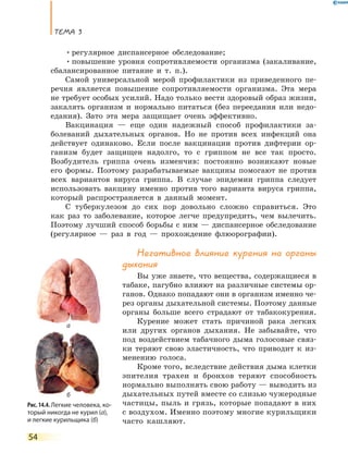 Тема 3
54
•	регулярное диспансерное обследование;
•	повышение уровня сопротивляемости организма (закаливание,
сбалансированное питание и т. п.).
Самой универсальной мерой профилактики из приведенного пе-
речня является повышение сопротивляемости организма. Эта мера
не требует особых усилий. Надо только вести здоровый образ жизни,
закалять организм и нормально питаться (без переедания или недо-
едания). Зато эта мера защищает очень эффективно.
Вакцинация — еще один надежный способ профилактики за-
болеваний дыхательных органов. Но не против всех инфекций она
действует одинаково. Если после вакцинации против дифтерии ор-
ганизм будет защищен надолго, то с гриппом не все так просто.
Возбудитель гриппа очень изменчив: постоянно возникают новые
его формы. Поэтому разрабатываемые вакцины помогают не против
всех вариантов вируса гриппа. В случае эпидемии гриппа следует
использовать вакцину именно против того варианта вируса гриппа,
который распространяется в данный момент.
С туберкулезом до сих пор довольно сложно справиться. Это
как раз то заболевание, которое легче предупредить, чем вылечить.
Поэтому лучший способ борьбы с ним — диспансерное обследование
(регулярное — раз в год — прохождение флюорографии).
Негативное влияние курения на органы
дыхания
Вы уже знаете, что вещества, содержащиеся в
табаке, пагубно влияют на различные системы ор-
ганов. Однако попадают они в организм именно че-
рез органы дыхательной системы. Поэтому данные
органы больше всего страдают от табакокурения.
Курение может стать причиной рака легких
или других органов дыхания. Не забывайте, что
под воздействием табачного дыма голосовые связ-
ки теряют свою эластичность, что приводит к из-
менению голоса.
Кроме того, вследствие действия дыма клетки
эпителия трахеи и бронхов теряют способность
нормально выполнять свою работу — выводить из
дыхательных путей вместе со слизью чужеродные
частицы, пыль и грязь, которые попадают в них
с воздухом. Именно поэтому многие курильщики
часто кашляют.
Рис. 14.4. Легкие человека, ко­
торый никогда не курил (а),
и легкие курильщика (б)
а
б
 