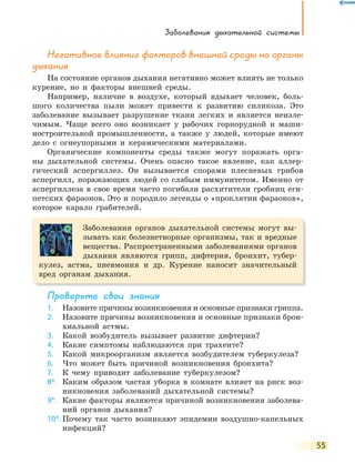 Заболевания дыхательной системы
55
негативное влияние факторов внешней среды на органы
дыхания
На состояние органов дыхания негативно может влиять не только
курение, но и факторы внешней среды.
Например, наличие в воздухе, который вдыхает человек, боль-
шого количества пыли может привести к развитию силикоза. Это
заболевание вызывает разрушение ткани легких и является неизле-
чимым. Чаще всего оно возникает у рабочих горнорудной и маши-
ностроительной промышленности, а также у людей, которые имеют
дело с огнеупорными и керамическими материалами.
Органические компоненты среды также могут поражать орга-
ны дыхательной системы. Очень опасно такое явление, как аллер-
гический аспергиллез. Он вызывается спорами плесневых грибов
аспергилл, поражающих людей со слабым иммунитетом. Именно от
аспергиллеза в свое время часто погибали расхитители гробниц еги-
петских фараонов. Это и породило легенды о «проклятии фараонов»,
которое карало грабителей.
Заболевания органов дыхательной системы могут вы-
зывать как болезнетворные организмы, так и вредные
вещества. Распространенными заболеваниями органов
дыхания являются грипп, дифтерия, бронхит, тубер-
кулез, астма, пневмония и др. Курение наносит значительный
вред органам дыхания.
Проверьте свои знания
1. Назовите причины возникновения и основные признаки гриппа.
2. Назовите причины возникновения и основные признаки брон-
хиальной астмы.
3. Какой возбудитель вызывает развитие дифтерии?
4. Какие симптомы наблюдаются при трахеите?
5. Какой микроорганизм является возбудителем туберкулеза?
6. Что может быть причиной возникновения бронхита?
7. К чему приводит заболевание туберкулезом?
8*. Каким образом частая уборка в комнате влияет на риск воз-
никновения заболеваний дыхательной системы?
9*. Какие факторы являются причиной возникновения заболева-
ний органов дыхания?
10*. Почему так часто возникают эпидемии воздушно-капельных
инфекций?
 