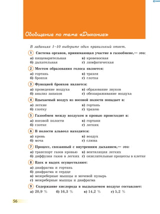 56
Обобщение по теме «Дыхание»
В заданиях 1–10 выберите один правильный ответ.
1	Система органов, принимающая участие в газообмене,— это:
а)	 пищеварительная	 в)	 кровеносная
б)	 дыхательная	 г)	 лимфатическая
2	Местом образования голоса является:
а)	 гортань	 в)	 трахея
б)	 бронхи	 г)	 глотка
3	Функцией бронхов является:
а)	 проведение воздуха	 в)	 образование звуков
б)	 анализ запахов	 г)	 обеззараживание воздуха
4	Вдыхаемый воздух из носовой полости попадает в:
а)	 легкие 	 в)	 гортань
б)	 глотку	 г)	 трахею
5	Газообмен между воздухом и кровью происходит в:
а)	 носовой полости	 в)	 гортани
б)	 глотке	 г)	 легких
6	В полости альвеол находится:
а)	 кровь	 в)	 воздух
б)	 моча	 г)	 слюна
7	Процесс, связанный с внутренним дыханием,— это:
а)	 транспорт газов кровью	 в)	 вентиляция легких
б)	 диффузия газов в легких	 г)	 окислительные процессы в клетке
8	Вдох и выдох осуществляют:
а)	 диафрагма и гортань	
б)	 диафрагма и сердце	
в)	межреберные мышцы и мочевой пузырь
г)	 межреберные мышцы и диафрагма
9	 Содержание кислорода в выдыхаемом воздухе составляет:
а)	 20,9 %	 б)	16,3 %	 в)	14,2 %	 г)	5,2 %
 