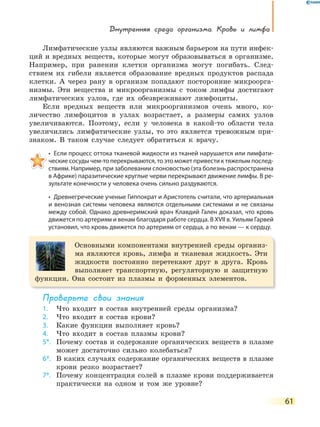Внутренняя среда организма. Кровь и лимфа
61
Лимфатические узлы являются важным барьером на пути инфек-
ций и вредных веществ, которые могут образовываться в организме.
Например, при ранении клетки организма могут погибать. След-
ствием их гибели является образование вредных продуктов распада
клетки. А через рану в организм попадают посторонние микроорга-
низмы. Эти вещества и микроорганизмы с током лимфы достигают
лимфатических узлов, где их обезвреживают лимфоциты.
Если вредных веществ или микроорганизмов очень много, ко-
личество лимфоцитов в узлах возрастает, а размеры самих узлов
увеличиваются. Поэтому, если у человека в какой-то области тела
увеличились лимфатические узлы, то это является тревожным при-
знаком. В таком случае следует обратиться к врачу.
•  Если процесс оттока тканевой жидкости из тканей нарушается или лимфати-
ческие сосуды чем-то перекрываются, то это может привести к тяжелым послед-
ствиям. Например, при заболевании слоновостью (эта болезнь распространена
в Африке) паразитические круглые черви перекрывают движение лимфы. В ре-
зультате конечности у человека очень сильно раздуваются.
•  Древнегреческие ученые Гиппократ и Аристотель считали, что артериальная 
и венозная системы человека являются отдельными системами и не связаны
между собой. Однако древнеримский врач Клавдий Гален доказал, что кровь
движется по артериям и венам благодаря работе сердца. В XVII в. Уильям Гарвей
установил, что кровь движется по артериям от сердца, а по венам — к сердцу.
Основными компонентами внутренней среды организ-
ма являются кровь, лимфа и тканевая жидкость. Эти
жидкости постоянно перетекают друг в друга. Кровь
выполняет транспортную, регуляторную и защитную
функции. Она состоит из плазмы и форменных элементов.
Проверьте свои знания
1. Что входит в состав внутренней среды организма?
2. Что входит в состав крови?
3. Какие функции выполняет кровь?
4. Что входит в состав плазмы крови?
5*. Почему состав и содержание органических веществ в плазме
может достаточно сильно колебаться?
6*. В каких случаях содержание органических веществ в плазме
крови резко возрастает?
7*. Почему концентрация солей в плазме крови поддерживается
практически на одном и том же уровне?
 