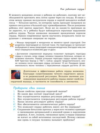 Как работает сердце
71
К моменту рождения легкие у ребенка не работают, поэтому нет не-
обходимости прогонять весь поток крови через их сосуды. В связи с
этим между правым желудочком сердца и аортой находится особый
сосуд — боталлов проток, по которому кровь проходит напрямую из
правого желудочка в большой круг кровообращения. После рождения
ребенка этот проток зарастает. Если же по каким-то причинам он
не зарастет, то у ребенка будут наблюдаться серьезные нарушения
работы сердца. Такую аномалию называют врожденным пороком
сердца. Однако современные врачи научились исправлять такое на-
рушение с помощью операции на сердце.
•  Мышцы  предсердий  и  желудочков  не  являются  одной  структурой.  Они 
разделены перегородкой из плотной ткани. Эта перегородка не пропускает
возбуждения от мышц предсердий к мышцам желудочков, благодаря чему они
могут сокращаться независимо друг от друга.
•  Достижения  современной  медицины  позволяют  проводить  пересадку 
сердца в случаях, когда сердце человека поражено болезнью, которую не-
возможно вылечить. Первую успешную пересадку сердца провел врач из
ЮАР Кристиан Бернар в 1967 г. Сейчас средняя продолжительность жиз-
ни человека после пересадки сердца составляет 10 лет. Рекордная продо-
лжительность жизни человека с пересаженным сердцем достигла 30 лет.
Длительная и эффективная работа сердца возможна
благодаря существованию четкого сердечного цикла
и ее рациональной регуляции. Большое значение для
повышения надежности работы сердца имеют свойства
сердечной мышцы, в частности ее способность к автоматии.
Проверьте свои знания
1. Какие свойства присущи сердечной мышце?
2. Из каких фаз состоит сердечный цикл?
3. Как осуществляется нервная регуляция работы сердца?
4. Как осуществляется гуморальная регуляция работы сердца?
5. Какая железа регулирует работу сердца?
6*. Как обеспечивается автоматическая работа сердца?
7*. Что позволяет сердцу работать много лет без перерыва?
8*. Сохранение боталлова протока у взрослого человека приводит
к смешиванию артериальной и венозной крови и нарушению
здоровья. А вот, скажем, смешанная кровь в сердце ящерицы
не влечет за собой негативных последствий. Почему смешан-
ная кровь в сосудах человека вызывает проблемы?
 