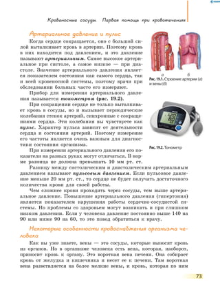 Кровеносные сосуды. Первая помощь при кровотечениях
73
Артериальное давление и пульс
Когда сердце сокращается, оно с большой си-
лой выталкивает кровь в артерии. Поэтому кровь
в них находится под давлением, и это давление
называют артериальным. Самое высокое артери-
альное при систоле, а самое низкое  — при диа-
столе. Значение артериального давления являет-
ся показателем состояния как самого сердца, так
и  всей кровеносной системы, поэтому врачи при
обследовании больных часто его измеряют.
Прибор для измерения артериального давле-
ния называется тонометром (рис. 19.2).
При сокращении сердце не только выталкива-
ет кровь в сосуды, но и вызывает периодические
колебания стенок артерий, синхронные с сокраще-
ниями сердца. Эти колебания вы чувствуете как
пульс. Характер пульса зависит от деятельности
сердца и состояния артерий. Поэтому измерение
его частоты является очень важным для диагнос­
тики состояния организма.
При измерении артериального давления его по-
казатели на разных руках могут отличаться. В нор­
ме разница не должна превышать 10 мм рт. ст.
Разницу между систолическим и диастолическим артериальным
давлением называют пульсовым давлением. Если пульсовое давле-
ние меньше 20 мм рт. ст., то сердце не будет получать достаточного
количества крови для своей работы.
Чем сложнее крови проходить через сосуды, тем выше артери-
альное давление. Повышение артериального давления (гипертония)
является показателем нарушения работы сердечно-сосудистой си-
стемы. Но проблемы со здоровьем могут возникать и при слишком
низком давлении. Если у человека давление постоянно выше 140 на
90 или ниже 90 на 60, то это повод обратиться к врачу.
Некоторые особенности кровоснабжения организма че-
ловека
Как вы уже знаете, вены — это сосуды, которые выносят кровь
из органов. Но в организме человека есть вена, которая, наоборот,
приносит кровь к органу. Это воротная вена печени. Она собирает
кровь от желудка и кишечника и несет ее к печени. Там воротная
вена разветвляется на более мелкие вены, и кровь, которая по ним
Рис. 19.1. Строение артерии (а)
и вены (б)
а б
Рис. 19.2. Тонометр
 