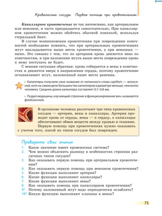 Кровеносные сосуды. Первая помощь при кровотечениях
75
Капиллярное кровотечение не так интенсивно, как артериальное
или венозное, и часто прекращается самостоятельно. При капилляр-
ном кровотечении можно обойтись обычной повязкой, используя
стерильный бинт.
В случае возникновения кровотечения при повреждении конеч-
ностей необходимо помнить, что при артериальных кровотечениях
жгут накладывается выше места кровотечения, а при венозных —
ниже. Это связано с тем, что по артериям кровь движется вниз по
конечностям, и при наложении жгута выше места повреждения кровь
к нему поступать не будет.
С венами ситуация обратная: кровь собирается в вены в конечно-
стях и движется вверх в направлении сердца, поэтому кровотечение
останавливает жгут, наложенный ниже места ранения.
•  Капилляры получили свое название от латинского слова capillaris — волося-
ной, хотя на самом деле большинство капилляров в диаметре меньше, чем волос
человека. Средняя длина капилляра составляет 0,7–0,8 мм.
•  Раздел медицины, изучающий строение и функционирование вен, называется 
флебологией.
В организме человека различают три типа кровеносных
сосудов — артерии, вены и капилляры. Артерии про-
водят кровь от сердца, вены — к сердцу, а капилляры
обеспечивают обмен веществ между кровью и тканями.
Первую помощь при кровотечениях нужно оказывать
с учетом того, какой из типов сосудов был поврежден.
Проверьте свои знания
1. Какое значение имеет кровеносная система?
2. Чем можно объяснить разницу в особенностях строения раз-
личных типов сосудов?
3. Как оказывать первую помощь при артериальном кровотече-
нии?
4. Как оказывать первую помощь при венозном кровотечении?
5. Какие функции выполняют артерии?
6. Какие функции выполняют капилляры?
7. Какие функции выполняют вены?
8. Как оказывать помощь при капиллярном кровотечении?
9*. Почему наложенный жгут надо периодически ослаблять?
10*. Какую функцию выполняют клапаны в венах?
 