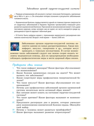 Заболевания органов сердечно-сосудистой системы
79
•  Первым упоминанием об инсульте считают описания Гиппократа, сделанные 
им в 460-х гг. до н. э. Он описывал потерю сознания в результате заболевания
головного мозга.
•  Ишемическая болезнь сердца является одной из главных причин смертности 
от сердечных заболеваний в Украине. Курение чрезвычайно повышает риск
развития ишемической болезни. Причиной ее возникновения может стать даже
пассивное курение, когда человек сам не курит, но часто находится среди ку-
рильщиков и просто вдыхает табачный дым.
•  В Египте была найдена мумия с признаками варикозного расширения вен 
нижних конечностей. Возраст этой мумии — более 2500 лет.
Заболевания органов сердечно-сосудистой системы яв-
ляются одними из самых распространенных. Среди них
инфаркт, инсульт, гипертония и др., которые могут
приводить к тяжелым последствиям. В случае возник-
новения таких заболеваний следует как можно скорее оказать че-
ловеку медицинскую помощь. Для их предупреждения необходимо
соблюдать профилактические меры и вести здоровый образ жизни.
Проверьте свои знания
1. Что такое инфаркт миокарда? Какие факторы обусловливают
его возникновение?
2. Какие болезни кровеносных сосудов вы знаете? Что может
вызвать эти заболевания?
3. Какие существуют меры профилактики гипертонической бо-
лезни?
4. Что такое инсульт? Какие факторы обусловливают его воз-
никновение?
5. Почему для профилактики заболеваний органов кровеносной
системы желательно вести активный образ жизни?
6. Как питание может влиять на состояние сердечно-сосудистой
системы?
7. Что такое аритмия? Какие факторы вызывают ее возникно-
вение?
8*. Предложите распорядок дня и рацион, которые уменьшат
риск возникновения ишемической болезни сердца. Обоснуйте
свой выбор.
9*. Почему у человека может развиться тромбофлебит?
10*. Какие факторы вызывают развитие атеросклероза?
 