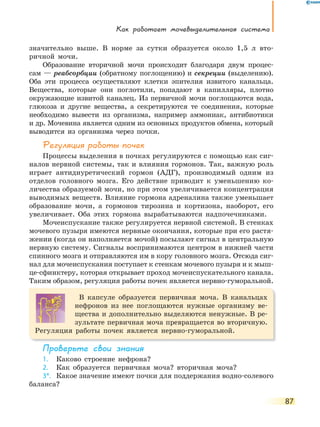 Как работает мочевыделительная система
87
значительно выше. В норме за сутки образуется около 1,5 л вто-
ричной мочи.
Образование вторичной мочи происходит благодаря двум процес-
сам — реабсорбции (обратному поглощению) и секреции (выделению).
Оба эти процесса осуществляют клетки эпителия извитого канальца.
Вещества, которые они поглотили, попадают в капилляры, плотно
окружающие извитой каналец. Из первичной мочи поглощаются вода,
глюкоза и другие вещества, а секретируются те соединения, которые
необходимо вывести из организма, например аммониак, антибиотики
и др. Мочевина является одним из основных продуктов обмена, который
выводится из организма через почки.
Регуляция работы почек
Процессы выделения в почках регулируются с помощью как сиг-
налов нервной системы, так и влияния гормонов. Так, важную роль
играет антидиуретический гормон (АДГ), производимый одним из
отделов головного мозга. Его действие приводит к уменьшению ко-
личества образуемой мочи, но при этом увеличивается концентрация
выводимых веществ. Влияние гормона адреналина также уменьшает
образование мочи, а гормонов тирозина и кортизона, наоборот, его
увеличивает. Оба этих гормона вырабатываются надпочечниками.
Мочеиспускание также регулируется нервной системой. В стенках
мочевого пузыря имеются нервные окончания, которые при его растя-
жении (когда он наполняется мочой) посылают сигнал в центральную
нервную систему. Сигналы воспринимаются центром в нижней части
спинного мозга и отправляются им в кору головного мозга. Отсюда сиг-
нал для мочеиспускания поступает к стенкам мочевого пузыря и к мыш-
це-сфинктеру, которая открывает проход мочеиспускательного канала.
Таким образом, регуляция работы почек является нервно-гуморальной.
В капсуле образуется первичная моча. В канальцах
нефронов из нее поглощаются нужные организму ве-
щества и дополнительно выделяются ненужные. В ре-
зультате первичная моча превращается во вторичную.
Регуляция работы почек является нервно-гуморальной.
Проверьте свои знания
1. Каково строение нефрона?
2. Как образуется первичная моча? вторичная моча?
3*. Какое значение имеют почки для поддержания водно-солевого
баланса?
 