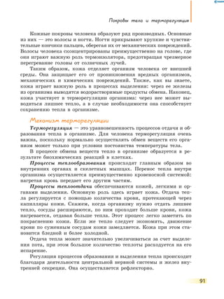 Покровы тела и терморегуляция
91
Кожные покровы человека образуют ряд производных. Основные
из них — это волосы и ногти. Ногти прикрывают хрупкие и чувстви-
тельные кончики пальцев, оберегая их от механических повреждений.
Волосы человека сконцентрированы преимущественно на голове, где
они играют важную роль термоизолятора, предотвращая чрезмерное
перегревание головы от солнечных лучей.
Таким образом, кожа отделяет организм человека от внешней
среды. Она защищает его от проникновения вредных организмов,
механических и химических повреждений. Также, как вы знаете,
кожа играет важную роль в процессах выделения: через ее железы
из организма выводятся водорастворимые продукты обмена. Наконец,
кожа участвует в терморегуляции организма: через нее может вы-
водиться лишнее тепло, а в случае необходимости она способствует
сохранению тепла в организме.
Механизм терморегуляции
Терморегуляция — это уравновешенность процессов отдачи и об-
разования тепла в организме. Для человека терморегуляция очень
важна, поскольку нормально осуществлять обмен веществ его орга-
низм может только при условии постоянства температуры тела.
В процессе обмена веществ тепло в организме образуется в ре-
зультате биохимических реакций в клетках.
Процессы теплообразования происходят главным образом во
внутренних органах и скелетных мышцах. Перенос тепла внутри
организма осуществляется преимущественно кровеносной системой:
нагретая кровь передает его другим частям.
Процессы теплоотдачи обеспечиваются кожей, легкими и ор-
ганами выделения. Основную роль здесь играет кожа. Отдача теп-
ла регулируется с помощью количества крови, протекающей через
капилляры кожи. Скажем, когда организму нужно отдать лишнее
тепло, сосуды расширяются, по ним проходит больше крови, кожа
нагревается, отдавая больше тепла. Этот процесс легко заметить по
покраснению кожи. Если же тепло следует экономить, движение
крови по суженным сосудам кожи замедляется. Кожа при этом ста-
новится бледной и более холодной.
Отдача тепла может значительно увеличиваться за счет выделе-
ния пота, при этом большое количество теплоты расходуется на его
испарение.
Регуляция процессов образования и выделения тепла происходит
благодаря деятельности центральной нервной системы и желез вну-
тренней секреции. Она осуществляется рефлекторно.
 