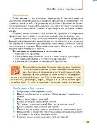 Покровы тела и терморегуляция
93
Закаливание
Закаливание — это комплекс мероприятий, направленных на
увеличение функциональных резервов организма и повышение его
сопротивляемости неблагоприятному воздействию физических факто-
ров окружающей среды. Закаливание позволяет улучшить защитные
возможности иммунной системы и предотвращает развитие заболе-
ваний.
Человек может закалить свой организм, прибегая к следующим
процедурам: воздушные и солнечные ванны, водные процедуры.
Однако имейте в виду, что произвольное применение природных
факторов и неправильное закаливание могут привести к негативным
последствиям и нанести вред здоровью. Закаливать организм нужно
постепенно и осторожно. При возникновении проблем или сомнений
следует посоветоваться с врачом.
Гигиенические требования к закаливанию:
•регулярность процедур;
•постепенное наращивание силы и длительности процедуры;
•учет индивидуальных особенностей организма;
•постоянный контроль за состоянием организма.
Кожа является самым большим органом тела человека.
Она защищает организм от негативного влияния внеш-
них факторов и попадания в него возбудителей забо-
леваний. Кожа состоит из трех слоев — эпидермиса,
дермы и подкожной клетчатки. В ее состав входят потовые и саль-
ные железы, рецепторы, нервы, сосуды и т. д. Кожа играет чрез-
вычайно важную роль в процессах терморегуляции организма.
Проверьте свои знания
1. Охарактеризуйте строение кожи.
2. Какие особенности строения обеспечивают эластичность
кожи?
3. Какую роль играют волосы?
4. Какую функцию выполняют ногти?
5. Что такое терморегуляция? Как она осуществляется?
6. Какие кожные заболевания вы знаете?
7. Каковы меры профилактики теплового и солнечного удара?
8*. Предложите и обоснуйте гипотезу, которая объясняет, почему
у человека так много потовых желез.
9*. С какой целью люди закаляют свой организм?
 