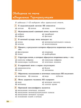 94
Обобщение по теме
«Выделение. Терморегуляция»
В заданиях 1–12 выберите один правильный ответ.
1	К выделительной системе НЕ относятся:
а)	 легкие	 б)	почки	 в)	кожа	 г)	мышцы
2	Функциональной единицей почек является:
а)	 нейрон	 в)	 тромбоцит
б)	 нефрон	 г)	 фагоцит
3	В мочевой пузырь моча попадает из:
а)	 почек	 в)	 мочеиспускательного канала
б)	 печени	 г)	 мочеточников
4	Процесс, в результате которого образуется первичная моча,—
это:
а)	 фильтрация	 в)	 секреция
б)	 осмос	 г)	 реабсорбция
5	Структуры почки, в которых образуется вторичная моча,— это:
а)	 капсулы нефрона	 в)	 канальцы нефрона
б)	 капилляры клубочков	 г)	 почечная лоханка
6	В первичной моче в норме отсутствуют:
а)	 аминокислоты	 в)	 белки
б)	 соли	 г)	 витамины
7	Обратному всасыванию в почечных канальцах НЕ подлежит:
а)	 мочевина	 б)	глюкоза	 в)	вода	 г)	белок
8	Моча здорового человека НЕ содержит:
а)	 воду	 в)	 мочевую кислоту
б)	 мочевину	 г)	 клетки крови
9	Причиной пиелонефрита является:
а)	 воспаление почечных лоханок
б)	 воспаление мочеиспускательного канала
в)	 воспаление мочевого пузыря
г)	 отложение солей в почках
 