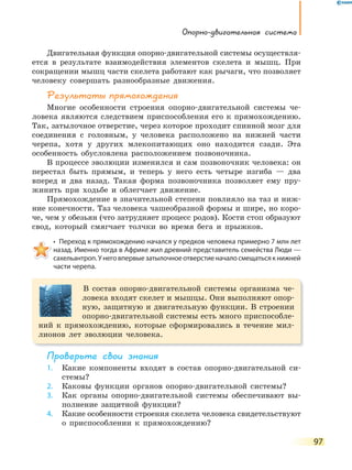 Опорно-двигательная система
97
Двигательная функция опорно-двигательной системы осуществля-
ется в результате взаимодействия элементов скелета и мышц. При
сокращении мышц части скелета работают как рычаги, что позволяет
человеку совершать разнообразные движения.
Результаты прямохождения
Многие особенности строения опорно-двигательной системы че-
ловека являются следствием приспособления его к прямохождению.
Так, затылочное отверстие, через которое проходит спинной мозг для
соединения с головным, у человека расположено на нижней части
черепа, хотя у других млекопитающих оно находится сзади. Эта
особенность обусловлена расположением позвоночника.
В процессе эволюции изменился и сам позвоночник человека: он
перестал быть прямым, и теперь у него есть четыре изгиба — два
вперед и два назад. Такая форма позвоночника позволяет ему пру-
жинить при ходьбе и облегчает движение.
Прямохождение в значительной степени повлияло на таз и ниж-
ние конечности. Таз человека чашеобразной формы и шире, но коро-
че, чем у обезьян (что затрудняет процесс родов). Кости стоп образуют
свод, который смягчает толчки во время бега и прыжков.
•  Переход к прямохождению начался у предков человека примерно 7 млн лет 
назад. Именно тогда в Африке жил древний представитель семейства Люди —
сахельантроп. У него впервые затылочное отверстие начало смещаться к нижней
части черепа.
В состав опорно-двигательной системы организма че-
ловека входят скелет и мышцы. Они выполняют опор-
ную, защитную и двигательную функции. В строении
опорно-двигательной системы есть много приспособле-
ний к прямохождению, которые сформировались в течение мил-
лионов лет эволюции человека.
Проверьте свои знания
1. Какие компоненты входят в состав опорно-двигательной си-
стемы?
2. Каковы функции органов опорно-двигательной системы?
3. Как органы опорно-двигательной системы обеспечивают вы-
полнение защитной функции?
4. Какие особенности строения скелета человека свидетельствуют
о приспособлении к прямохождению?
 